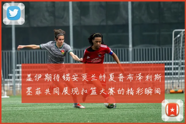 盖伊期待锡安莫兰特夏普布泽利斯墨菲共同展现扣篮大赛的精彩瞬间