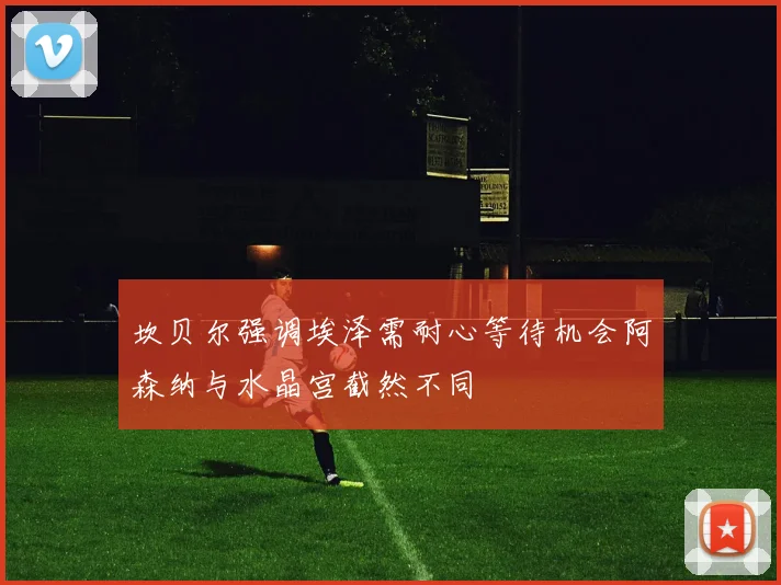 坎贝尔强调埃泽需耐心等待机会阿森纳与水晶宫截然不同