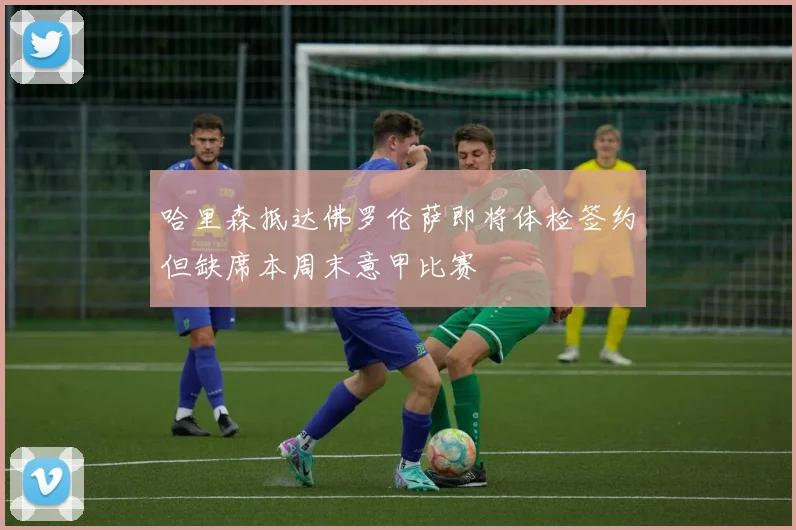 哈里森抵达佛罗伦萨即将体检签约但缺席本周末意甲比赛