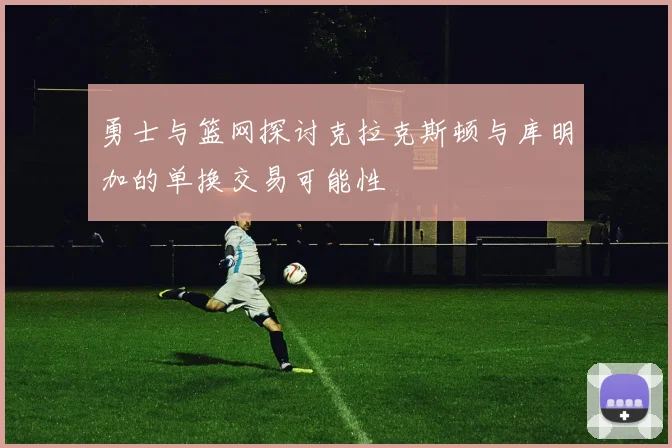 勇士与篮网探讨克拉克斯顿与库明加的单换交易可能性