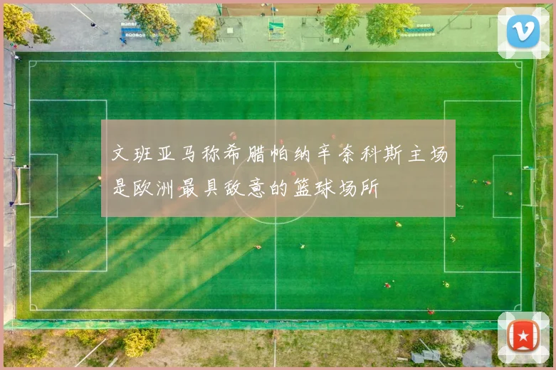 文班亚马称希腊帕纳辛奈科斯主场是欧洲最具敌意的篮球场所