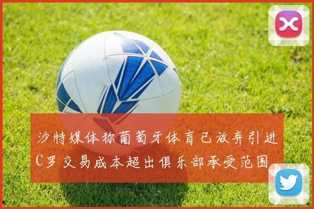 沙特媒体称葡萄牙体育已放弃引进C罗交易成本超出俱乐部承受范围