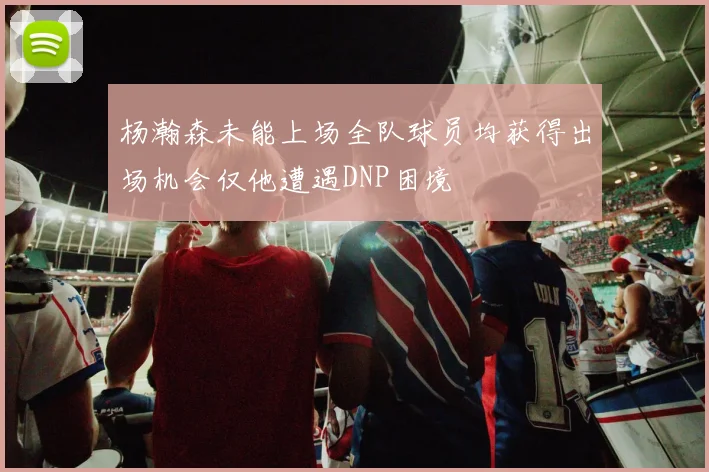 杨瀚森未能上场全队球员均获得出场机会仅他遭遇DNP困境