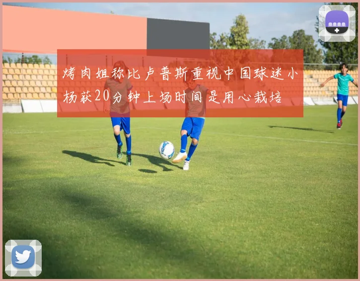 烤肉姐称比卢普斯重视中国球迷小杨获20分钟上场时间是用心栽培
