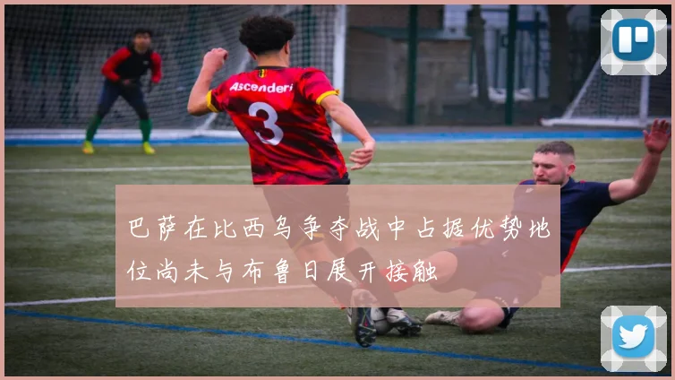 巴萨在比西乌争夺战中占据优势地位尚未与布鲁日展开接触