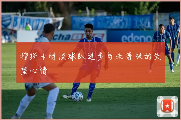 穆斯卡特谈球队进步与未晋级的失望心情