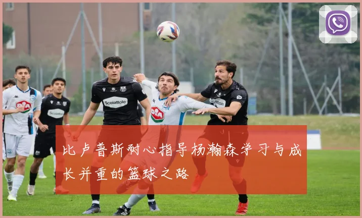 比卢普斯耐心指导杨瀚森学习与成长并重的篮球之路