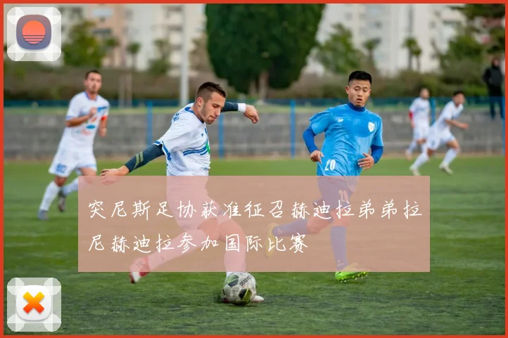 突尼斯足协获准征召赫迪拉弟弟拉尼赫迪拉参加国际比赛