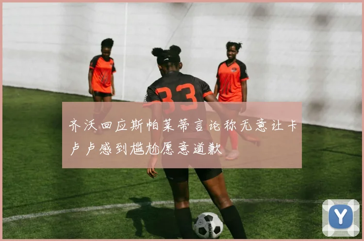 齐沃回应斯帕莱蒂言论称无意让卡卢卢感到尴尬愿意道歉