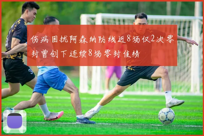 伤病困扰阿森纳防线近8场仅2次零封曾创下连续8场零封佳绩