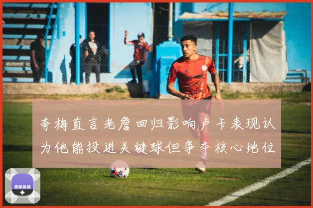 夸梅直言老詹回归影响卢卡表现认为他能投进关键球但争夺核心地位成阻碍