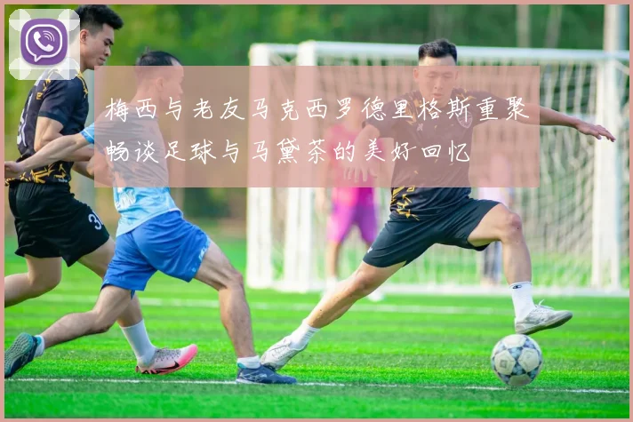 梅西与老友马克西罗德里格斯重聚畅谈足球与马黛茶的美好回忆