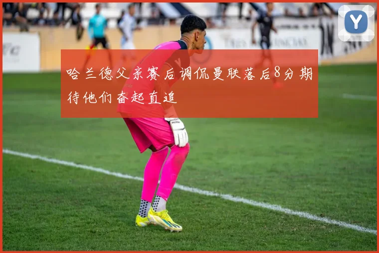 哈兰德父亲赛后调侃曼联落后8分期待他们奋起直追