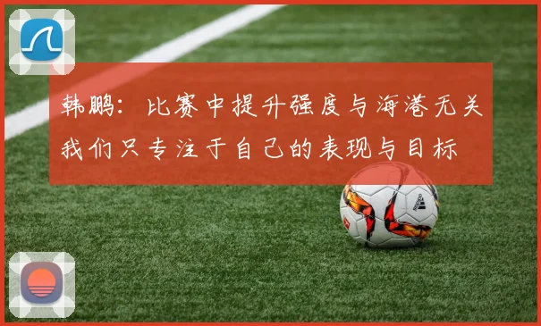 韩鹏：比赛中提升强度与海港无关我们只专注于自己的表现与目标