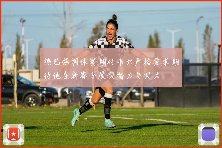 热巴强调休赛期对韦尔严格要求期待他在新赛季展现潜力与实力