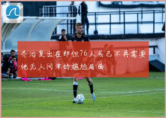 乔治复出在即但76人或已不再需要他无人问津的尴尬局面
