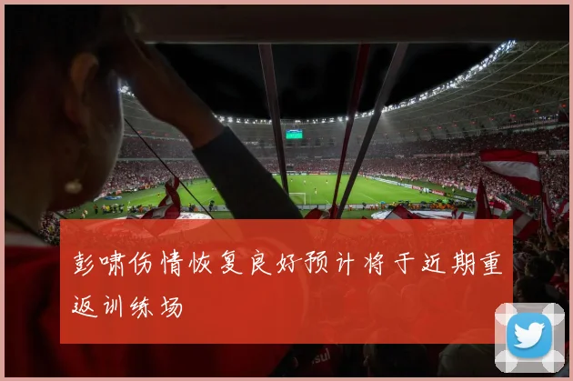 彭啸伤情恢复良好预计将于近期重返训练场