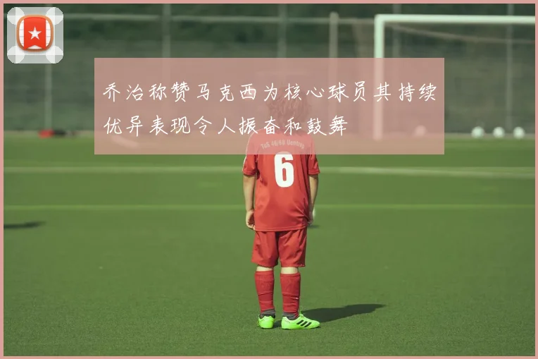乔治称赞马克西为核心球员其持续优异表现令人振奋和鼓舞