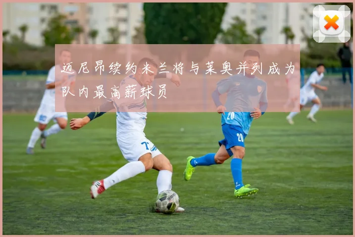 迈尼昂续约米兰将与莱奥并列成为队内最高薪球员