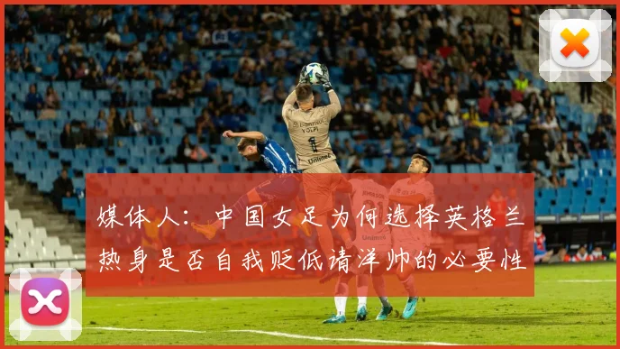 媒体人：中国女足为何选择英格兰热身是否自我贬低请洋帅的必要性何在