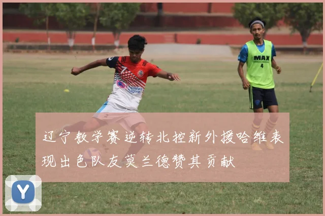 辽宁教学赛逆转北控新外援哈维表现出色队友莫兰德赞其贡献