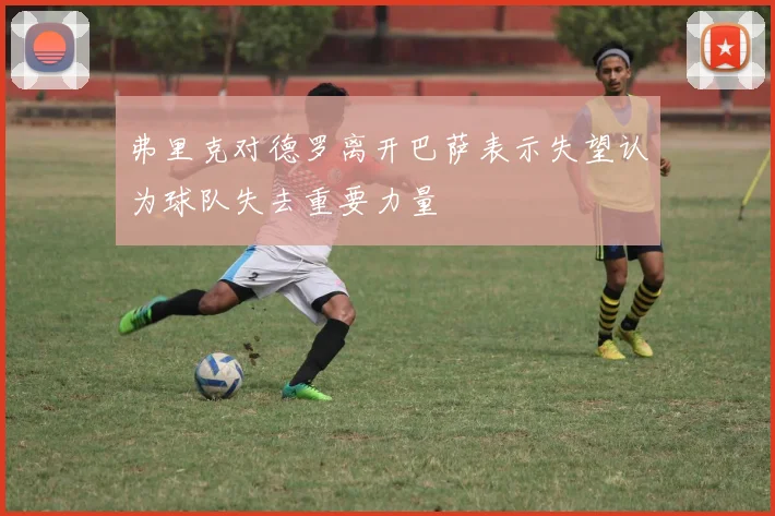 弗里克对德罗离开巴萨表示失望认为球队失去重要力量